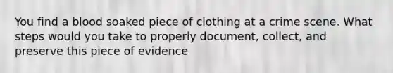 You find a blood soaked piece of clothing at a crime scene. What steps would you take to properly document, collect, and preserve this piece of evidence