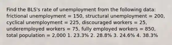 Find the BLS's rate of unemployment from the following data: frictional unemployment = 150, structural unemployment = 200, cyclical unemployment = 225, discouraged workers = 25, underemployed workers = 75, fully employed workers = 850, total population = 2,000 1. 23.3% 2. 28.8% 3. 24.6% 4. 38.3%