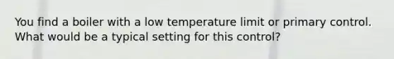 You find a boiler with a low temperature limit or primary control. What would be a typical setting for this control?