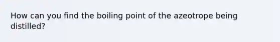 How can you find the boiling point of the azeotrope being distilled?