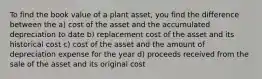 To find the book value of a plant asset, you find the difference between the a) cost of the asset and the accumulated depreciation to date b) replacement cost of the asset and its historical cost c) cost of the asset and the amount of depreciation expense for the year d) proceeds received from the sale of the asset and its original cost