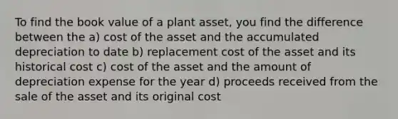 To find the book value of a plant asset, you find the difference between the a) cost of the asset and the accumulated depreciation to date b) replacement cost of the asset and its historical cost c) cost of the asset and the amount of depreciation expense for the year d) proceeds received from the sale of the asset and its original cost