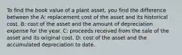 To find the book value of a plant asset, you find the difference between the A: replacement cost of the asset and its historical cost. B: cost of the asset and the amount of depreciation expense for the year. C: proceeds received from the sale of the asset and its original cost. D: cost of the asset and the accumulated depreciation to date.