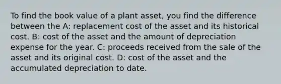 To find the book value of a plant asset, you find the difference between the A: replacement cost of the asset and its historical cost. B: cost of the asset and the amount of depreciation expense for the year. C: proceeds received from the sale of the asset and its original cost. D: cost of the asset and the accumulated depreciation to date.