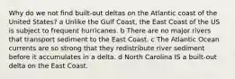 Why do we not find built-out deltas on the Atlantic coast of the United States? a Unlike the Gulf Coast, the East Coast of the US is subject to frequent hurricanes. b There are no major rivers that transport sediment to the East Coast. c The Atlantic Ocean currents are so strong that they redistribute river sediment before it accumulates in a delta. d North Carolina IS a built-out delta on the East Coast.