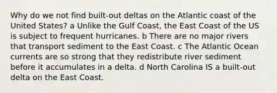 Why do we not find built-out deltas on the Atlantic coast of the United States? a Unlike the Gulf Coast, the East Coast of the US is subject to frequent hurricanes. b There are no major rivers that transport sediment to the East Coast. c The Atlantic Ocean currents are so strong that they redistribute river sediment before it accumulates in a delta. d North Carolina IS a built-out delta on the East Coast.