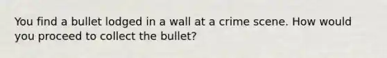 You find a bullet lodged in a wall at a crime scene. How would you proceed to collect the bullet?