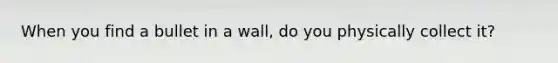 When you find a bullet in a wall, do you physically collect it?