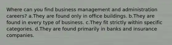 Where can you find business management and administration careers? a.They are found only in office buildings. b.They are found in every type of business. c.They fit strictly within specific categories. d.They are found primarily in banks and insurance companies.