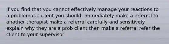 If you find that you cannot effectively manage your reactions to a problematic client you should: immediately make a referral to another therapist make a referral carefully and sensitively explain why they are a prob client then make a referral refer the client to your supervisor