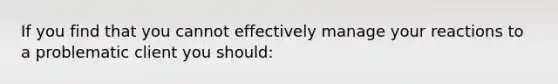 If you find that you cannot effectively manage your reactions to a problematic client you should: