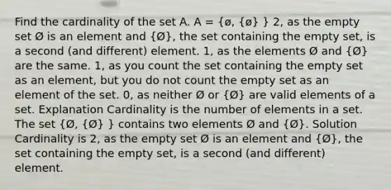 Find the cardinality of the set A. A = (ø, {ø) } 2, as the empty set Ø is an element and (Ø), the set containing the empty set, is a second (and different) element. 1, as the elements Ø and (Ø) are the same. 1, as you count the set containing the empty set as an element, but you do not count the empty set as an element of the set. 0, as neither Ø or (Ø) are valid elements of a set. Explanation Cardinality is the number of elements in a set. The set (Ø, {Ø) } contains two elements Ø and (Ø). Solution Cardinality is 2, as the empty set Ø is an element and (Ø), the set containing the empty set, is a second (and different) element.