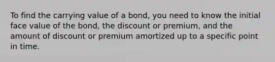 To find the carrying value of a bond, you need to know the initial face value of the bond, the discount or premium, and the amount of discount or premium amortized up to a specific point in time.