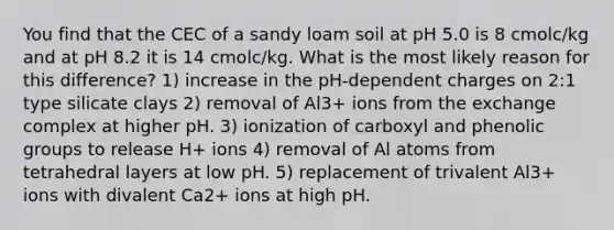 You find that the CEC of a sandy loam soil at pH 5.0 is 8 cmolc/kg and at pH 8.2 it is 14 cmolc/kg. What is the most likely reason for this difference? 1) increase in the pH-dependent charges on 2:1 type silicate clays 2) removal of Al3+ ions from the exchange complex at higher pH. 3) ionization of carboxyl and phenolic groups to release H+ ions 4) removal of Al atoms from tetrahedral layers at low pH. 5) replacement of trivalent Al3+ ions with divalent Ca2+ ions at high pH.