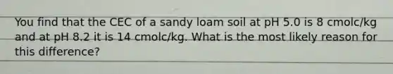 You find that the CEC of a sandy loam soil at pH 5.0 is 8 cmolc/kg and at pH 8.2 it is 14 cmolc/kg. What is the most likely reason for this difference?