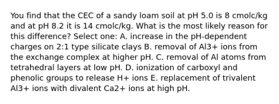 You find that the CEC of a sandy loam soil at pH 5.0 is 8 cmolc/kg and at pH 8.2 it is 14 cmolc/kg. What is the most likely reason for this difference? Select one: A. increase in the pH-dependent charges on 2:1 type silicate clays B. removal of Al3+ ions from the exchange complex at higher pH. C. removal of Al atoms from tetrahedral layers at low pH. D. ionization of carboxyl and phenolic groups to release H+ ions E. replacement of trivalent Al3+ ions with divalent Ca2+ ions at high pH.