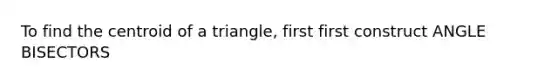 To find the centroid of a triangle, first first construct ANGLE BISECTORS