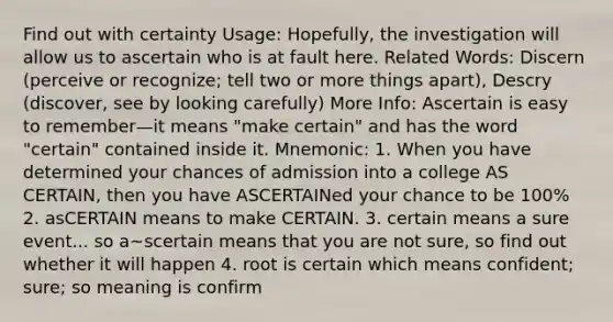 Find out with certainty Usage: Hopefully, the investigation will allow us to ascertain who is at fault here. Related Words: Discern (perceive or recognize; tell two or more things apart), Descry (discover, see by looking carefully) More Info: Ascertain is easy to remember—it means "make certain" and has the word "certain" contained inside it. Mnemonic: 1. When you have determined your chances of admission into a college AS CERTAIN, then you have ASCERTAINed your chance to be 100% 2. asCERTAIN means to make CERTAIN. 3. certain means a sure event... so a~scertain means that you are not sure, so find out whether it will happen 4. root is certain which means confident; sure; so meaning is confirm