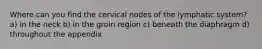 Where can you find the cervical nodes of the lymphatic system? a) in the neck b) in the groin region c) beneath the diaphragm d) throughout the appendix