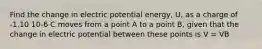 Find the change in electric potential energy, U, as a charge of -1.10 10-6 C moves from a point A to a point B, given that the change in electric potential between these points is V = VB