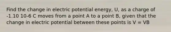 Find the change in electric potential energy, U, as a charge of -1.10 10-6 C moves from a point A to a point B, given that the change in electric potential between these points is V = VB