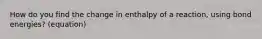 How do you find the change in enthalpy of a reaction, using bond energies? (equation)