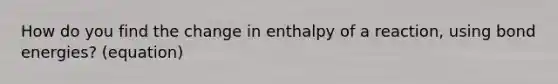 How do you find the change in enthalpy of a reaction, using bond energies? (equation)