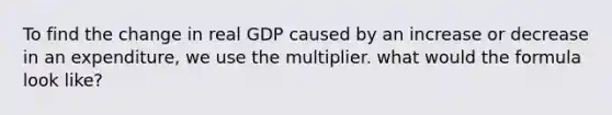 To find the change in real GDP caused by an increase or decrease in an expenditure, we use the multiplier. what would the formula look like?