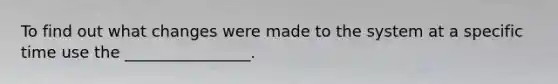 To find out what changes were made to the system at a specific time use the ________________.