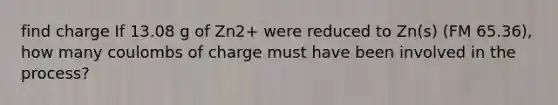 find charge If 13.08 g of Zn2+ were reduced to Zn(s) (FM 65.36), how many coulombs of charge must have been involved in the process?