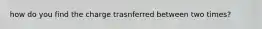 how do you find the charge trasnferred between two times?