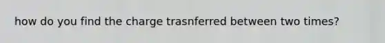 how do you find the charge trasnferred between two times?