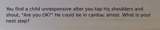 You find a child unresponsive after you tap his shoulders and shout, "Are you OK?" He could be in cardiac arrest. What is your next step?