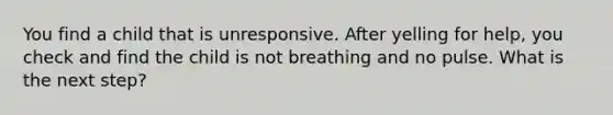 You find a child that is unresponsive. After yelling for help, you check and find the child is not breathing and no pulse. What is the next step?