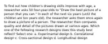 To find out how children's drawing skills improve with age, a researcher asks 50 four-year-olds to "Draw the best picture of a person that you can." In each of the next six years (until the children are ten years old), the researcher asks them once again to draw a picture of a person. The researcher then compares quality and detail of the pictures drawn at various ages. Which one of the following research designs does this study best reflect? Select one: a. Experimental design b. Correlational design c. Cross-sectional design d. Longitudinal design