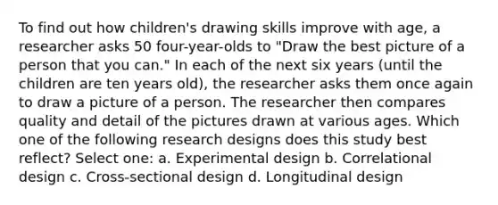 To find out how children's drawing skills improve with age, a researcher asks 50 four-year-olds to "Draw the best picture of a person that you can." In each of the next six years (until the children are ten years old), the researcher asks them once again to draw a picture of a person. The researcher then compares quality and detail of the pictures drawn at various ages. Which one of the following research designs does this study best reflect? Select one: a. Experimental design b. Correlational design c. Cross-sectional design d. Longitudinal design