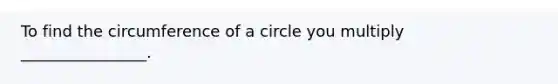 To find the circumference of a circle you multiply ________________.