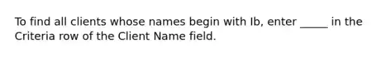 To find all clients whose names begin with Ib, enter _____ in the Criteria row of the Client Name field.