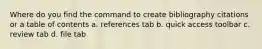 Where do you find the command to create bibliography citations or a table of contents a. references tab b. quick access toolbar c. review tab d. file tab