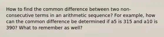 How to find the common difference between two non-consecutive terms in an arithmetic sequence? For example, how can the common difference be determined if a5 is 315 and a10 is 390? What to remember as well?