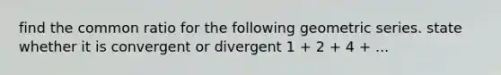 find the common ratio for the following geometric series. state whether it is convergent or divergent 1 + 2 + 4 + ...