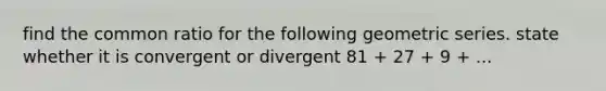 find the common ratio for the following geometric series. state whether it is convergent or divergent 81 + 27 + 9 + ...