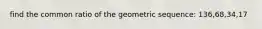 find the common ratio of the geometric sequence: 136,68,34,17