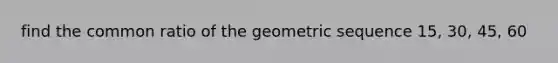 find the common ratio of the geometric sequence 15, 30, 45, 60