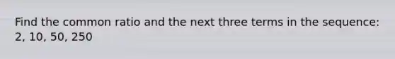 Find the common ratio and the next three terms in the sequence: 2, 10, 50, 250