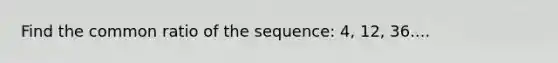 Find the common ratio of the sequence: 4, 12, 36....