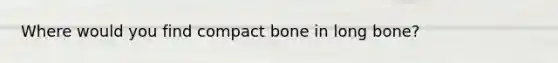 Where would you find compact bone in long bone?