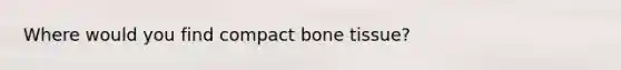 Where would you find compact bone tissue?