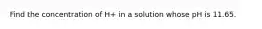 Find the concentration of H+ in a solution whose pH is 11.65.