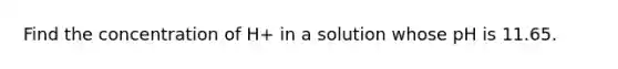 Find the concentration of H+ in a solution whose pH is 11.65.